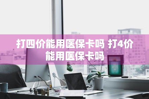 打四价能用医保卡吗 打4价能用医保卡吗