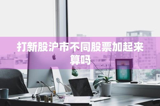 打新股沪市不同股票加起来算吗