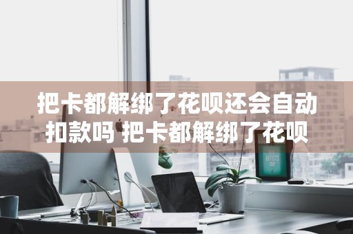 把卡都解绑了花呗还会自动扣款吗 把卡都解绑了花呗还会自动扣款吗怎么办