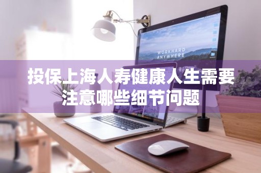 投保上海人寿健康人生需要注意哪些细节问题