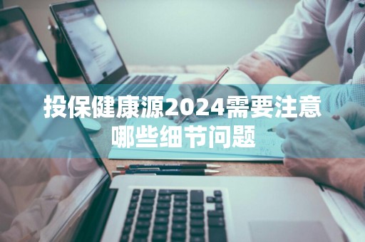 投保健康源2024需要注意哪些细节问题