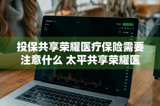投保共享荣耀医疗保险需要注意什么 太平共享荣耀医疗保险优缺点