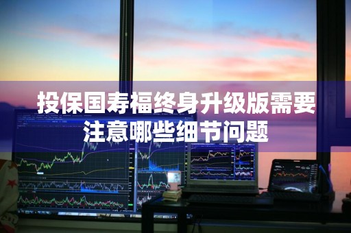 投保国寿福终身升级版需要注意哪些细节问题