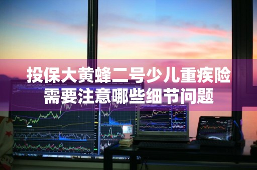 投保大黄蜂二号少儿重疾险需要注意哪些细节问题