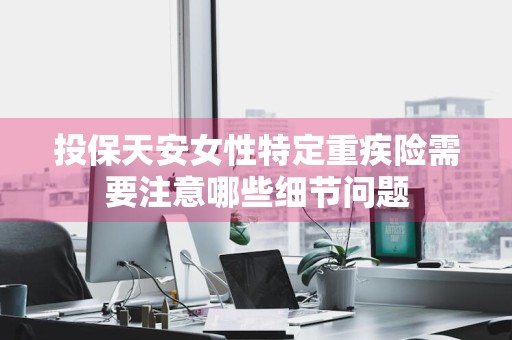 投保天安女性特定重疾险需要注意哪些细节问题