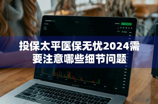 投保太平医保无忧2024需要注意哪些细节问题