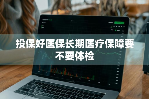 投保好医保长期医疗保障要不要体检