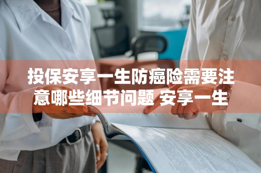 投保安享一生防癌险需要注意哪些细节问题 安享一生防癌险 拒赔