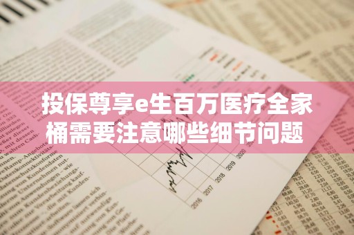 投保尊享e生百万医疗全家桶需要注意哪些细节问题 尊享e生2020版百万医疗