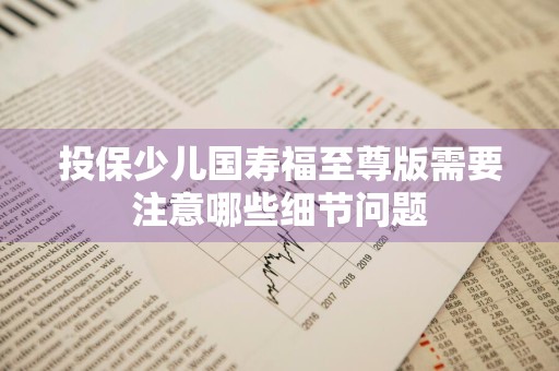 投保少儿国寿福至尊版需要注意哪些细节问题
