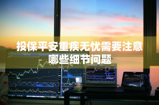 投保平安重疾无忧需要注意哪些细节问题