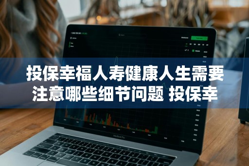 投保幸福人寿健康人生需要注意哪些细节问题 投保幸福人寿健康人生需要注意哪些细节问题呢