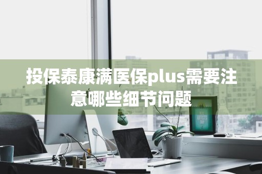 投保泰康满医保plus需要注意哪些细节问题