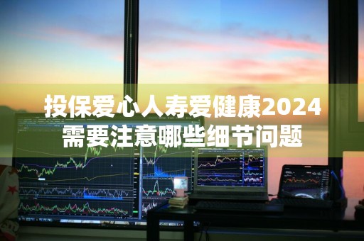 投保爱心人寿爱健康2024需要注意哪些细节问题