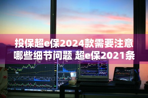 投保超e保2024款需要注意哪些细节问题 超e保2021条款