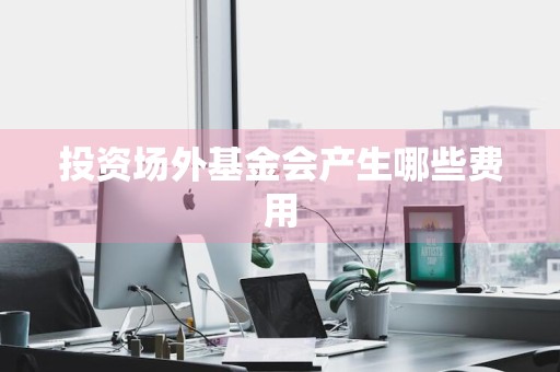 投资场外基金会产生哪些费用