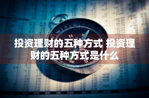投资理财的五种方式 投资理财的五种方式是什么