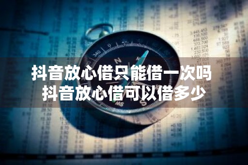 抖音放心借只能借一次吗 抖音放心借可以借多少