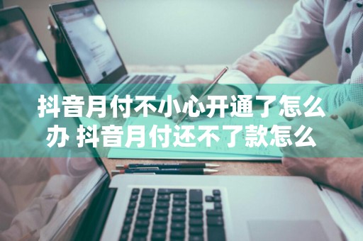 抖音月付不小心开通了怎么办 抖音月付还不了款怎么办
