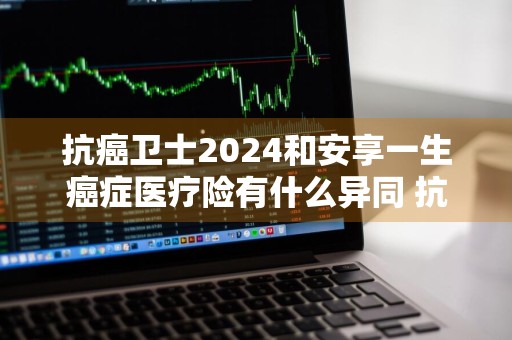 抗癌卫士2024和安享一生癌症医疗险有什么异同 抗癌卫士保险