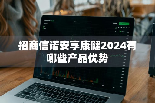 招商信诺安享康健2024有哪些产品优势