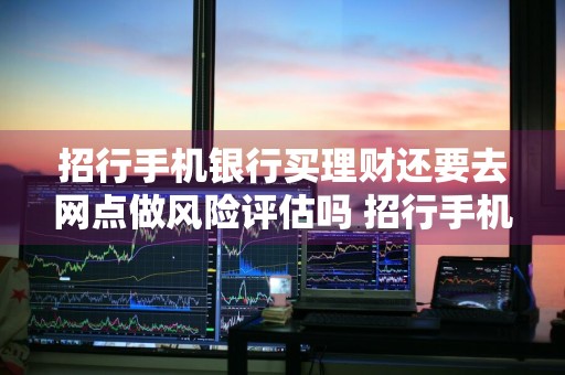 招行手机银行买理财还要去网点做风险评估吗 招行手机银行买理财还要去网点做风险评估吗