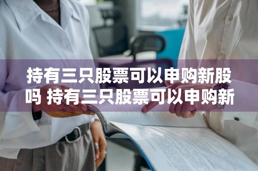 持有三只股票可以申购新股吗 持有三只股票可以申购新股吗知乎