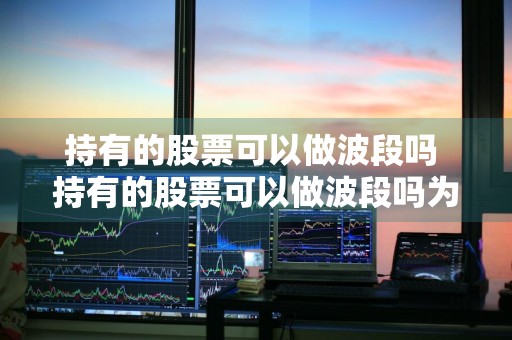 持有的股票可以做波段吗 持有的股票可以做波段吗为什么