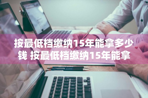 按最低档缴纳15年能拿多少钱 按最低档缴纳15年能拿多少钱呢