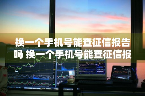 换一个手机号能查征信报告吗 换一个手机号能查征信报告吗怎么查