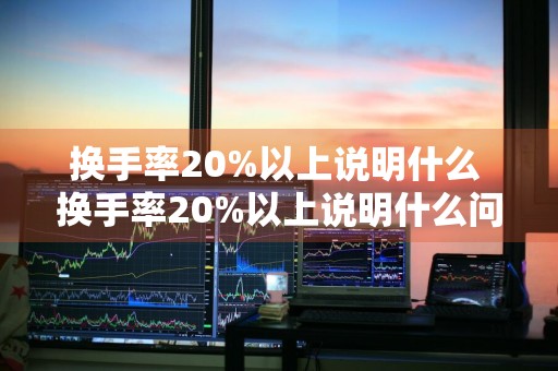 换手率20%以上说明什么 换手率20%以上说明什么问题