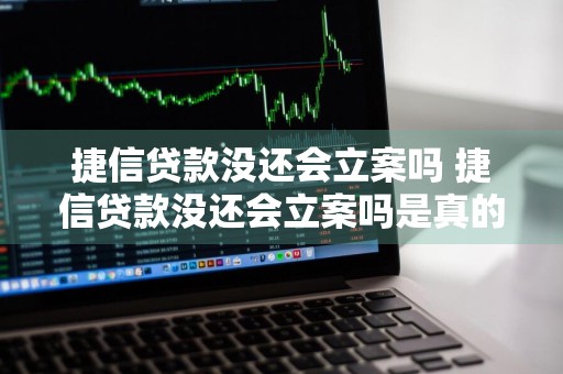 捷信贷款没还会立案吗 捷信贷款没还会立案吗是真的吗