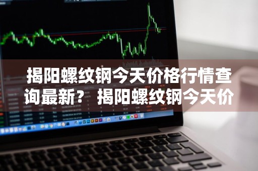 揭阳螺纹钢今天价格行情查询最新？ 揭阳螺纹钢今天价格行情查询最新消息