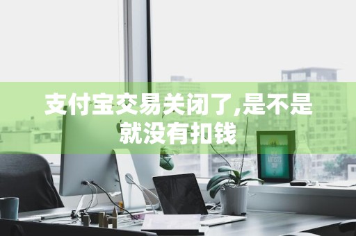 支付宝交易关闭了,是不是就没有扣钱