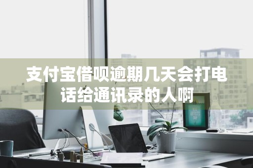 支付宝借呗逾期几天会打电话给通讯录的人啊