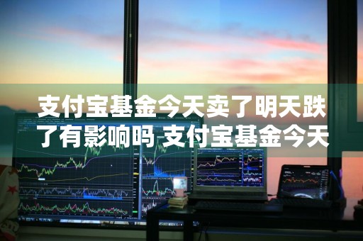 支付宝基金今天卖了明天跌了有影响吗 支付宝基金今天卖了明天跌了有影响吗