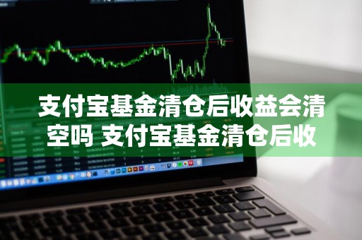 支付宝基金清仓后收益会清空吗 支付宝基金清仓后收益会清空吗知乎