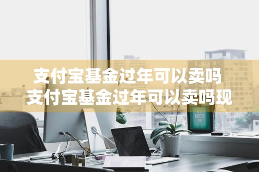 支付宝基金过年可以卖吗 支付宝基金过年可以卖吗现在
