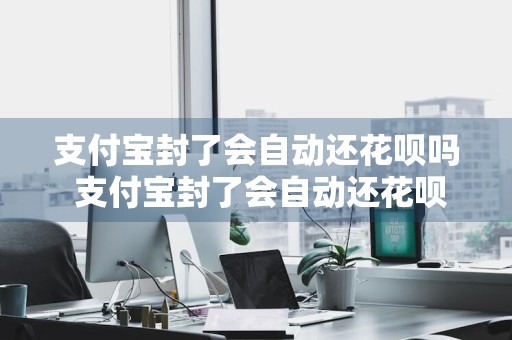 支付宝封了会自动还花呗吗 支付宝封了会自动还花呗吗怎么解封