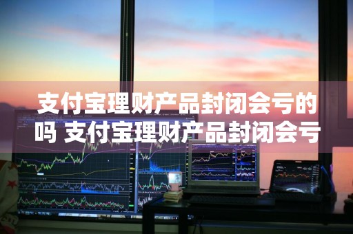 支付宝理财产品封闭会亏的吗 支付宝理财产品封闭会亏的吗知乎
