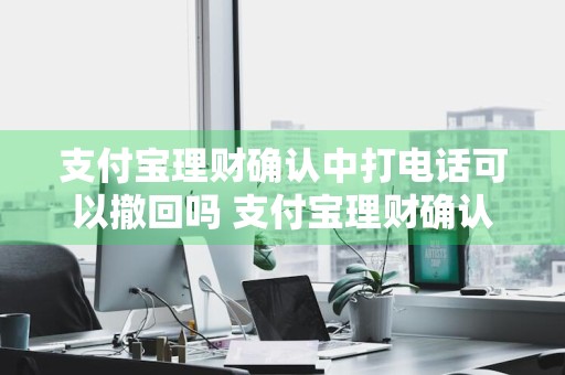 支付宝理财确认中打电话可以撤回吗 支付宝理财确认中打电话可以撤回吗安全吗
