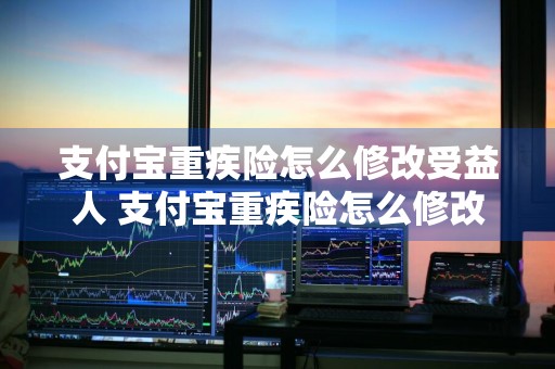 支付宝重疾险怎么修改受益人 支付宝重疾险怎么修改受益人信息