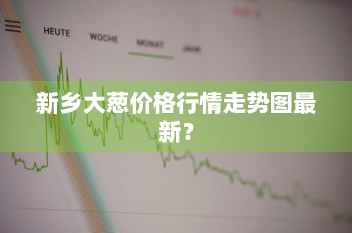 新乡大葱价格行情走势图最新？