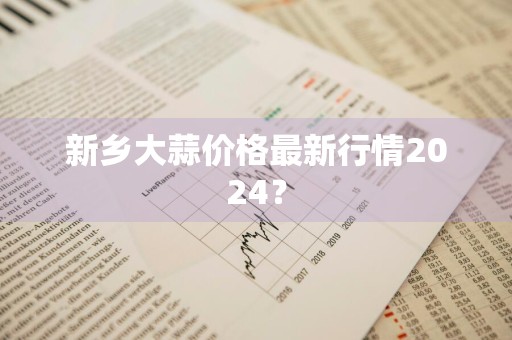 新乡大蒜价格最新行情2024？