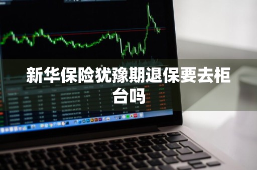 新华保险犹豫期退保要去柜台吗