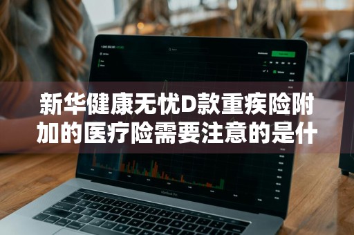 新华健康无忧D款重疾险附加的医疗险需要注意的是什么