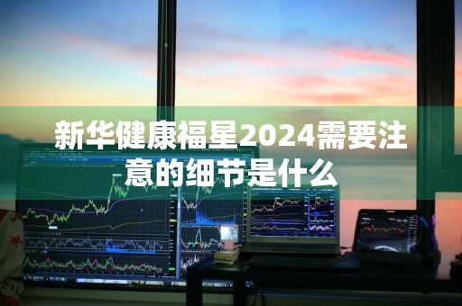 新华健康福星2024需要注意的细节是什么