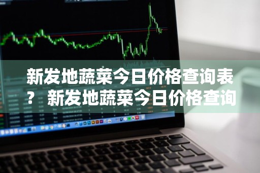 新发地蔬菜今日价格查询表？ 新发地蔬菜今日价格查询表图片