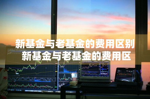 新基金与老基金的费用区别 新基金与老基金的费用区别是什么
