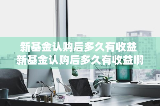 新基金认购后多久有收益 新基金认购后多久有收益啊